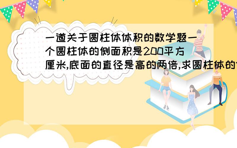 一道关于圆柱体体积的数学题一个圆柱体的侧面积是200平方厘米,底面的直径是高的两倍,求圆柱体的体积.