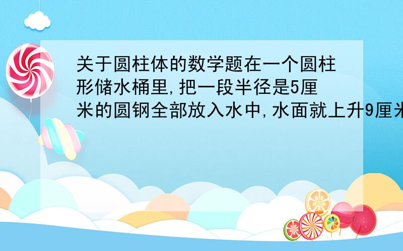 关于圆柱体的数学题在一个圆柱形储水桶里,把一段半径是5厘米的圆钢全部放入水中,水面就上升9厘米；把圆钢竖着拉出水面8厘米长后,水面就下降4厘米.求圆钢的体积.