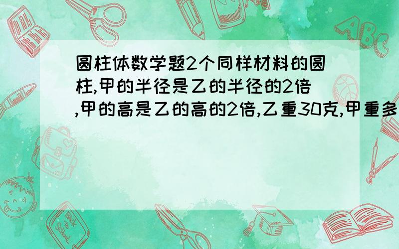 圆柱体数学题2个同样材料的圆柱,甲的半径是乙的半径的2倍,甲的高是乙的高的2倍,乙重30克,甲重多少克?我不知道做的对么,