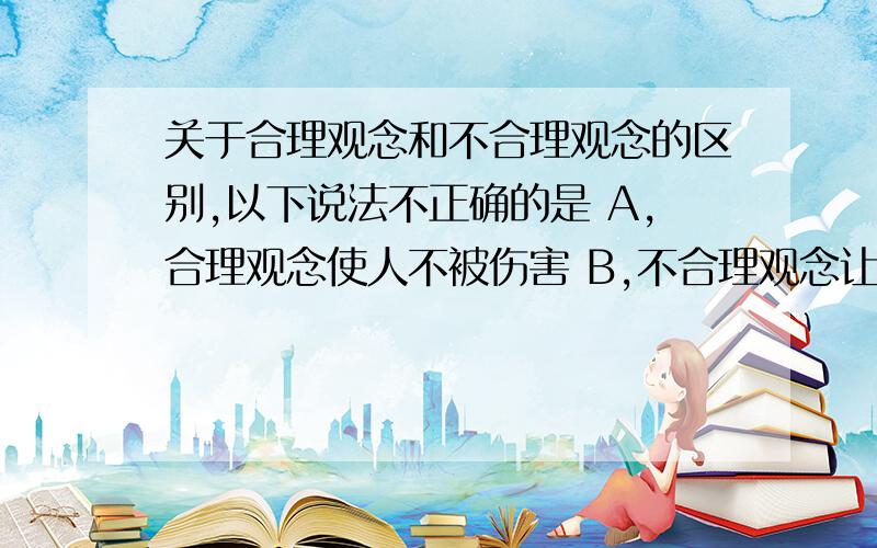 关于合理观念和不合理观念的区别,以下说法不正确的是 A,合理观念使人不被伤害 B,不合理观念让人有关于合理观念和不合理观念的区别,以下说法不正确的是A,合理观念使人不被伤害B,不合理