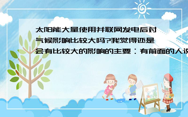 太阳能大量使用并联网发电后对气候影响比较大吗?我觉得还是会有比较大的影响的主要：有前面的人说到的在生产太阳能电池时带来的环境污染,这很多人都知道；还有就是在大量使用的时