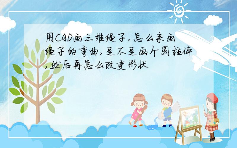 用CAD画三维绳子,怎么来画绳子的弯曲,是不是画个圆柱体,然后再怎么改变形状