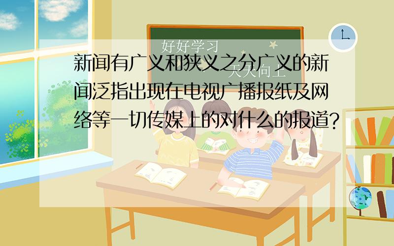 新闻有广义和狭义之分广义的新闻泛指出现在电视广播报纸及网络等一切传媒上的对什么的报道?