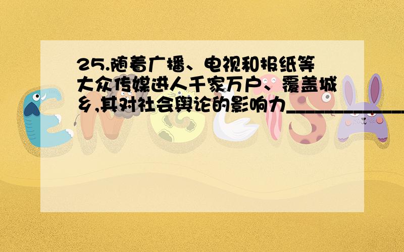 25.随着广播、电视和报纸等大众传媒进人千家万户、覆盖城乡,其对社会舆论的影响力______________\x05扩大,越来越成为广大群众的主要信息来源,在很大程度上__________________着社会舆论.填入画横