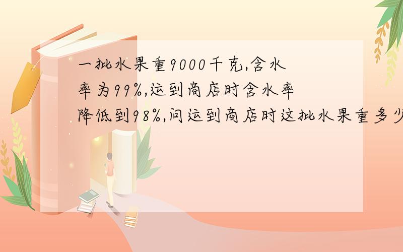 一批水果重9000千克,含水率为99%,运到商店时含水率降低到98%,问运到商店时这批水果重多少千克.请大家帮帮我  这个问题我想了好久都不知道答案