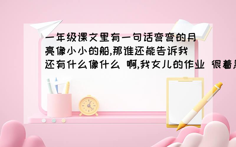 一年级课文里有一句话弯弯的月亮像小小的船,那谁还能告诉我还有什么像什么 啊,我女儿的作业 很着急  多举两个例子