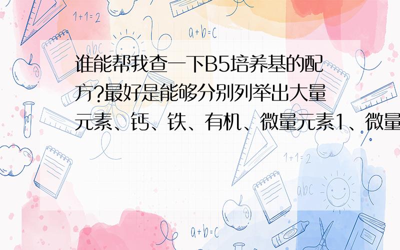 谁能帮我查一下B5培养基的配方?最好是能够分别列举出大量元素、钙、铁、有机、微量元素1、微量元素2,这六个母液的成份和配制时的取药量.但是哪一种成份和哪一种成份放在一个母液中是