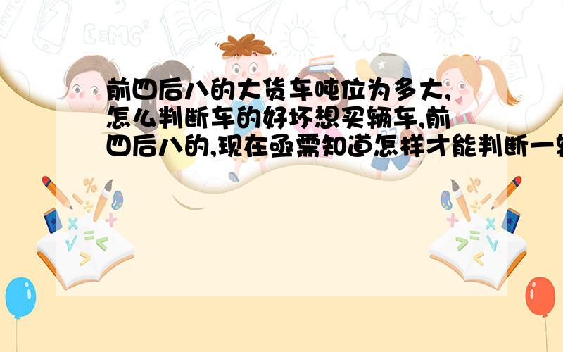 前四后八的大货车吨位为多大,怎么判断车的好坏想买辆车,前四后八的,现在亟需知道怎样才能判断一辆车的好坏,都要考虑哪些方面,知道车的哪些参数,哪个牌子的货车有质量,信誉保证,现在