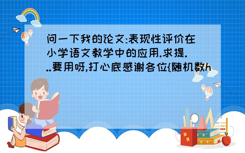 问一下我的论文:表现性评价在小学语文教学中的应用.求提...要用呀,打心底感谢各位{随机数h