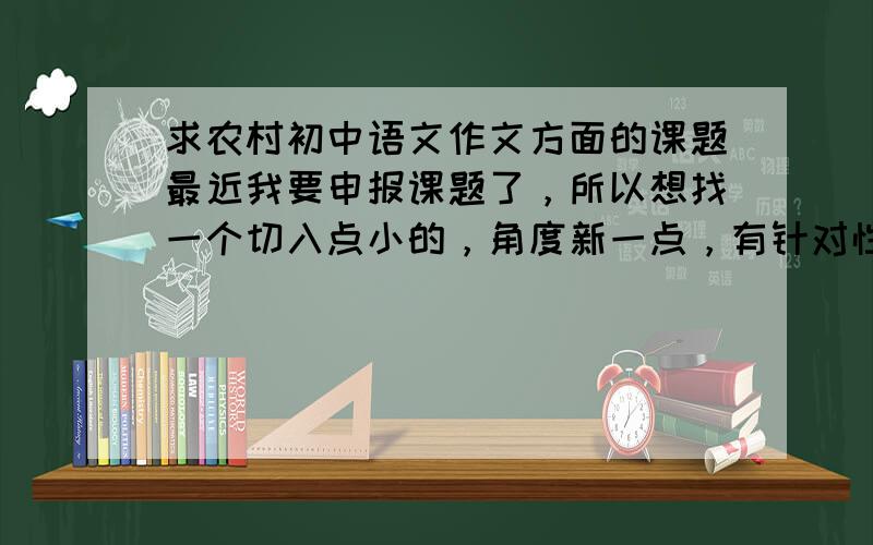 求农村初中语文作文方面的课题最近我要申报课题了，所以想找一个切入点小的，角度新一点，有针对性的关于农村初中作文教学方面的课题，因为作文方面的研究的范围虽然很广，但要实