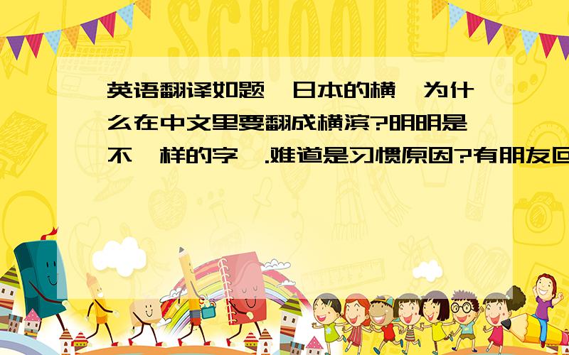 英语翻译如题,日本的横浜为什么在中文里要翻成横滨?明明是不一样的字嘛.难道是习惯原因?有朋友回答说“浜“的发音和“滨“不同,这我知道,问题是为什么一开始就不直接翻成“浜“呢?