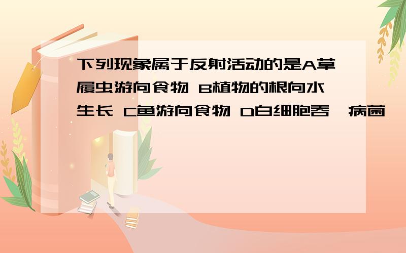 下列现象属于反射活动的是A草履虫游向食物 B植物的根向水生长 C鱼游向食物 D白细胞吞噬病菌