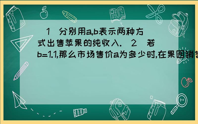 （1）分别用a,b表示两种方式出售苹果的纯收入.（2）若b=1.1,那么市场售价a为多少时,在果园销售和拉到