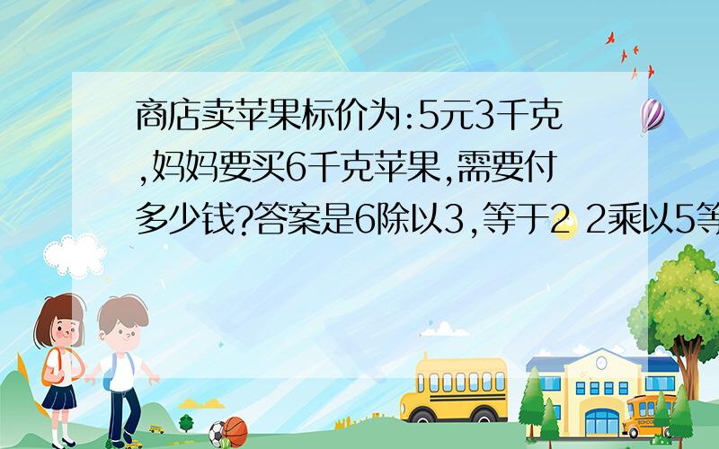 商店卖苹果标价为:5元3千克,妈妈要买6千克苹果,需要付多少钱?答案是6除以3,等于2 2乘以5等于10对吗