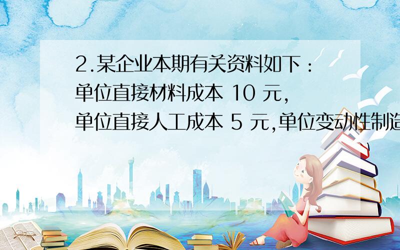 2.某企业本期有关资料如下：单位直接材料成本 10 元,单位直接人工成本 5 元,单位变动性制造费用 7 元,固定性制造费用总额 4 000 元,单位变动性销售与管理费用 4 元,固定性销售与管理费用 1 0