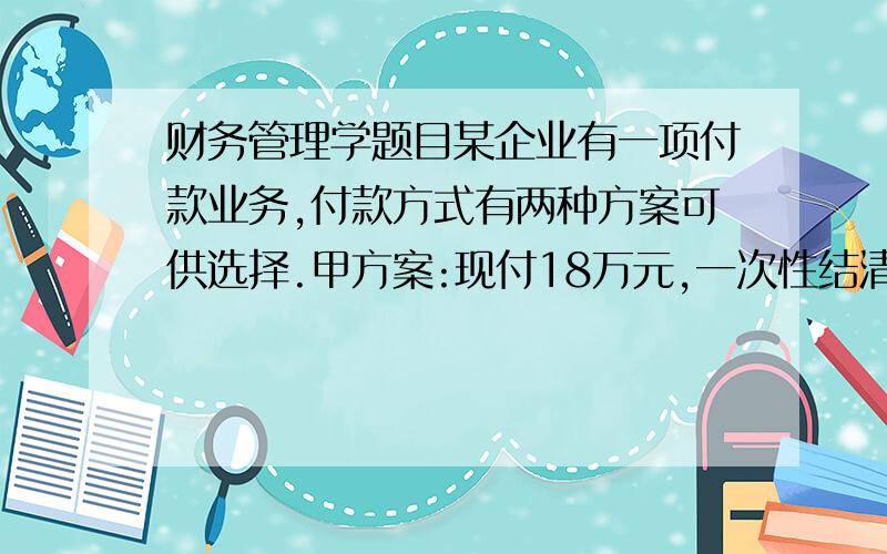 财务管理学题目某企业有一项付款业务,付款方式有两种方案可供选择.甲方案:现付18万元,一次性结清.乙方案:分五年付款,每年年初的付款金额均为4万元,复利计息,年利率为8％.要求:（1）求出