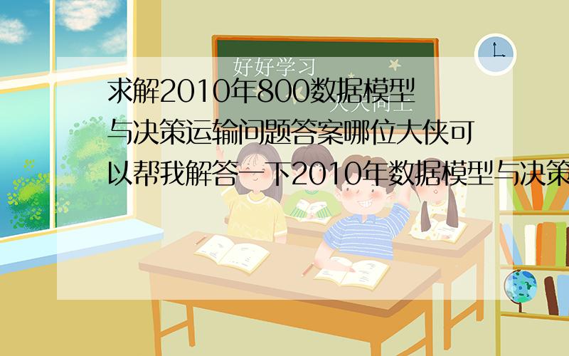 求解2010年800数据模型与决策运输问题答案哪位大侠可以帮我解答一下2010年数据模型与决策真题的运输问题第（4）问啊?急!