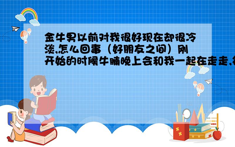 金牛男以前对我很好现在却很冷淡,怎么回事（好朋友之间）刚开始的时候牛腩晚上会和我一起在走走,每天都一起吃饭,但现在很多时候都不和我一起吃了,总是和一大帮人一起玩,问他怎么了