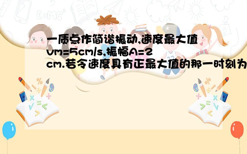 一质点作简谐振动,速度最大值vm=5cm/s,振幅A=2cm.若令速度具有正最大值的那一时刻为t=0,则振动表达式为