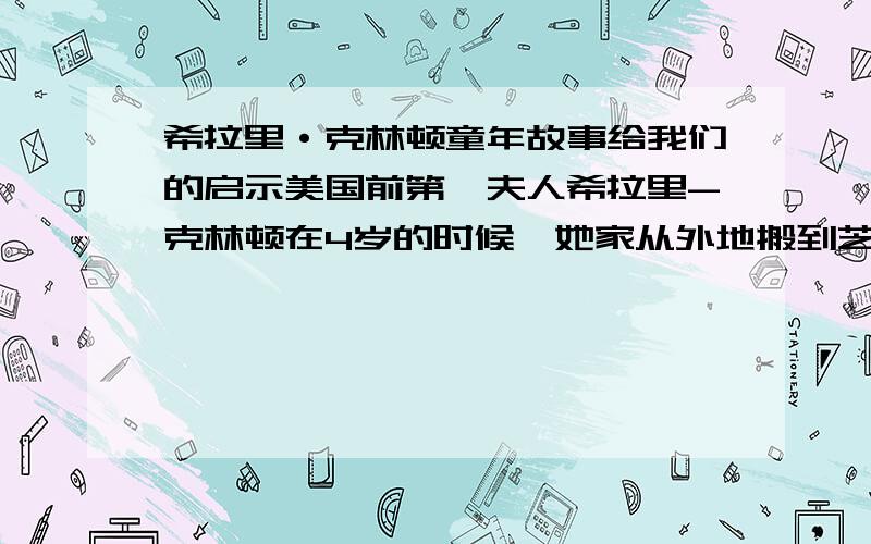 希拉里·克林顿童年故事给我们的启示美国前第一夫人希拉里-克林顿在4岁的时候,她家从外地搬到芝加哥郊区的帕克里奇居住.来到一个新环境后,活泼好动的希拉里急于交上新朋友,但很快她