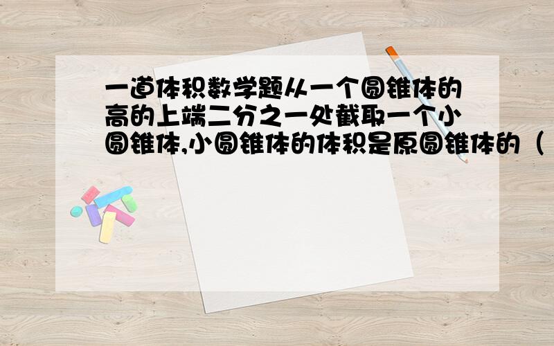 一道体积数学题从一个圆锥体的高的上端二分之一处截取一个小圆锥体,小圆锥体的体积是原圆锥体的（      ）.快!