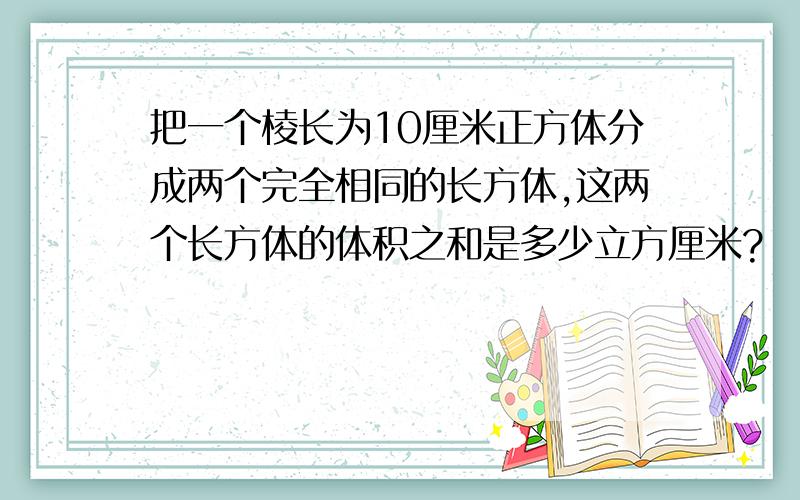 把一个棱长为10厘米正方体分成两个完全相同的长方体,这两个长方体的体积之和是多少立方厘米?