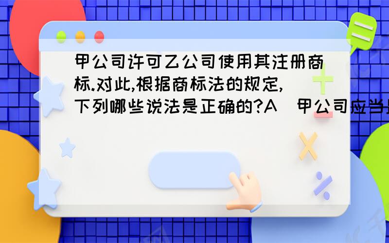 甲公司许可乙公司使用其注册商标.对此,根据商标法的规定,下列哪些说法是正确的?A．甲公司应当监督乙公司使用该注册商标的商品质量 B．乙公司必须在使用该注册商标的商品上标明甲公司