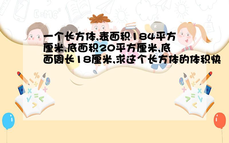 一个长方体,表面积184平方厘米,底面积20平方厘米,底面周长18厘米,求这个长方体的体积快