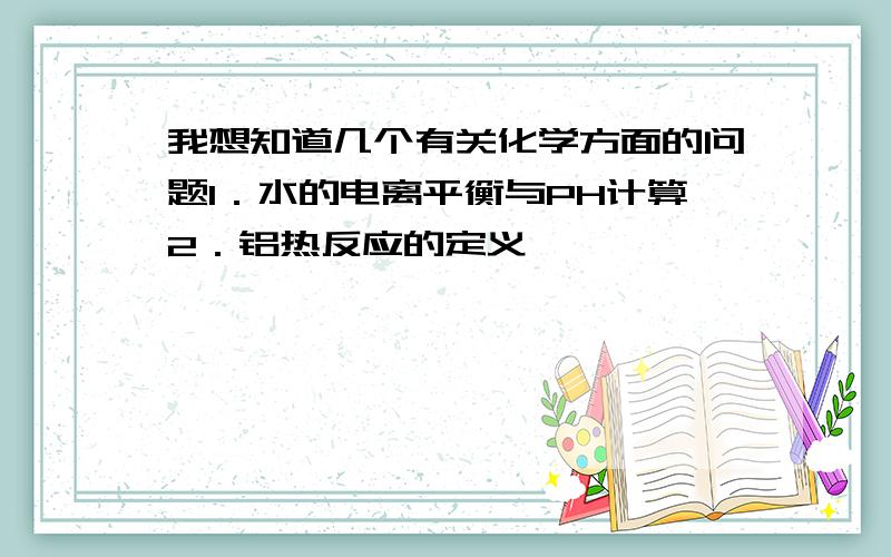 我想知道几个有关化学方面的问题1．水的电离平衡与PH计算2．铝热反应的定义