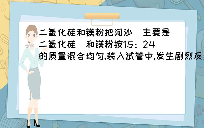 二氧化硅和镁粉把河沙（主要是二氧化硅）和镁粉按15：24的质量混合均匀,装入试管中,发生剧烈反应,生成白色固体化合物和一种硅化物.再把冷却的生成的混和物放入盛有稀硫酸的烧杯,产生