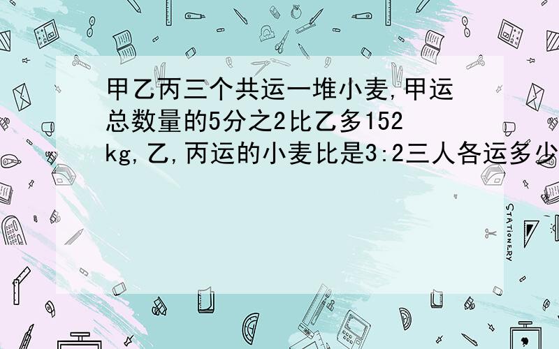 甲乙丙三个共运一堆小麦,甲运总数量的5分之2比乙多152kg,乙,丙运的小麦比是3:2三人各运多少千克