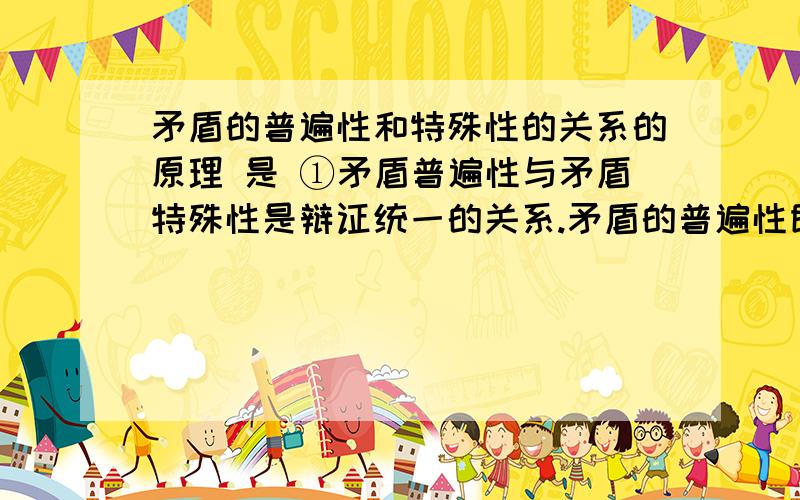 矛盾的普遍性和特殊性的关系的原理 是 ①矛盾普遍性与矛盾特殊性是辩证统一的关系.矛盾的普遍性即矛盾的共性,指矛盾无处不在、无时不有,是无条件的、绝对的；矛盾的特殊性即矛盾的