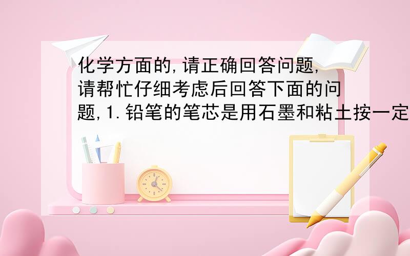 化学方面的,请正确回答问题,请帮忙仔细考虑后回答下面的问题,1.铅笔的笔芯是用石墨和粘土按一定比例制成的.请问：用石墨和粘土融合制成的铅笔芯在纸上写字,写出的这些铅笔字的成分和