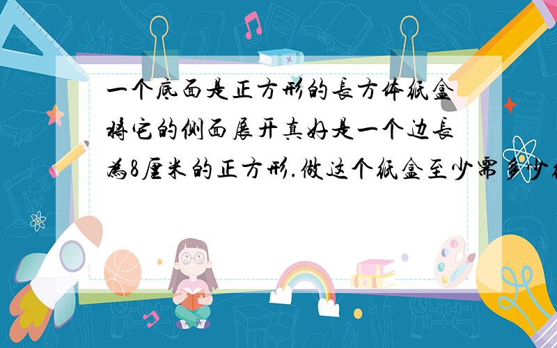 一个底面是正方形的长方体纸盒将它的侧面展开真好是一个边长为8厘米的正方形.做这个纸盒至少需多少纸盒?这个纸盒的容积是多少?（纸板厚度忽略不计）