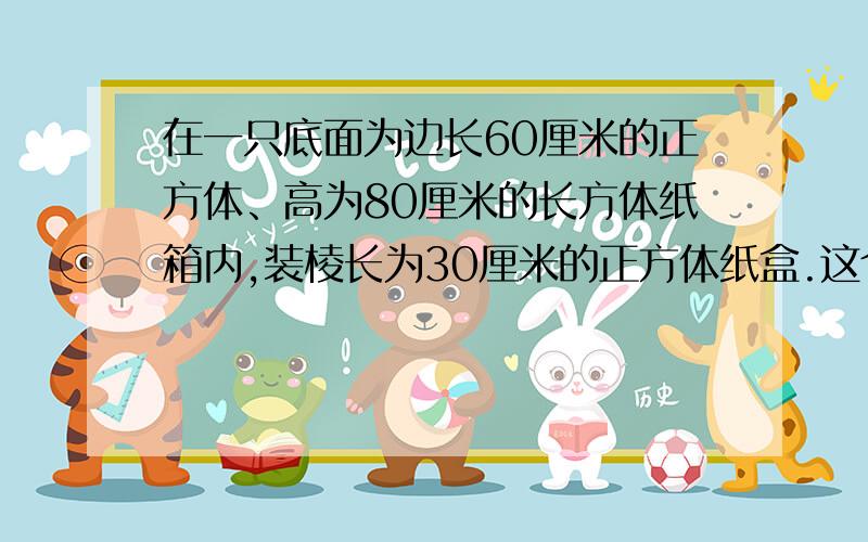 在一只底面为边长60厘米的正方体、高为80厘米的长方体纸箱内,装棱长为30厘米的正方体纸盒.这个纸箱最多装这样的纸盒多少个?