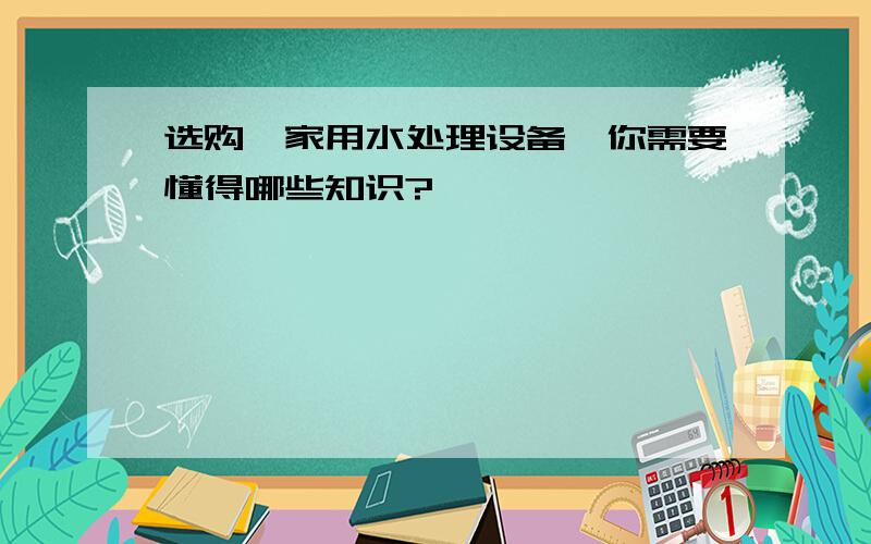 选购【家用水处理设备】你需要懂得哪些知识?