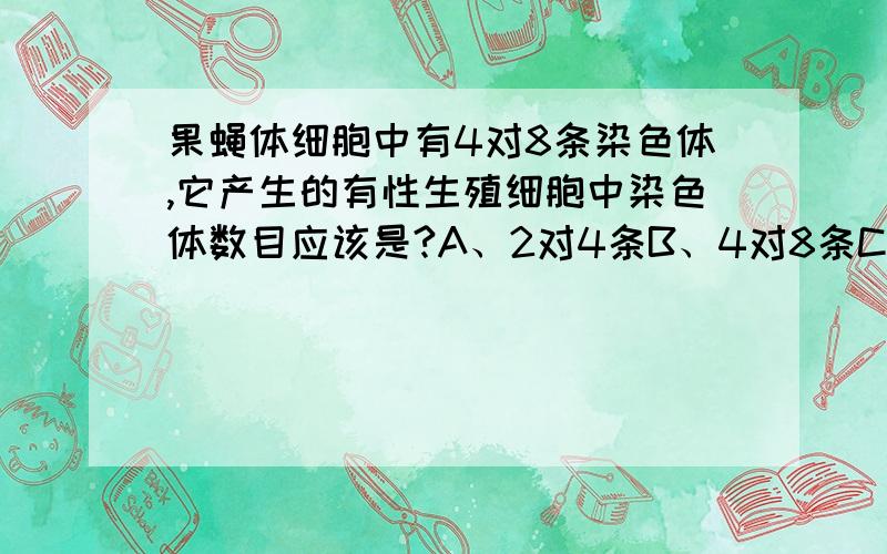 果蝇体细胞中有4对8条染色体,它产生的有性生殖细胞中染色体数目应该是?A、2对4条B、4对8条C、8条D、4条解释一下这道题!谢谢