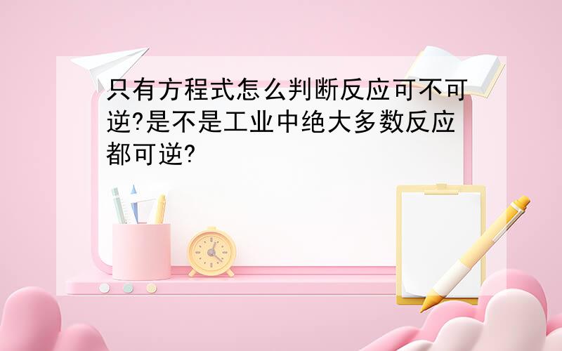 只有方程式怎么判断反应可不可逆?是不是工业中绝大多数反应都可逆?