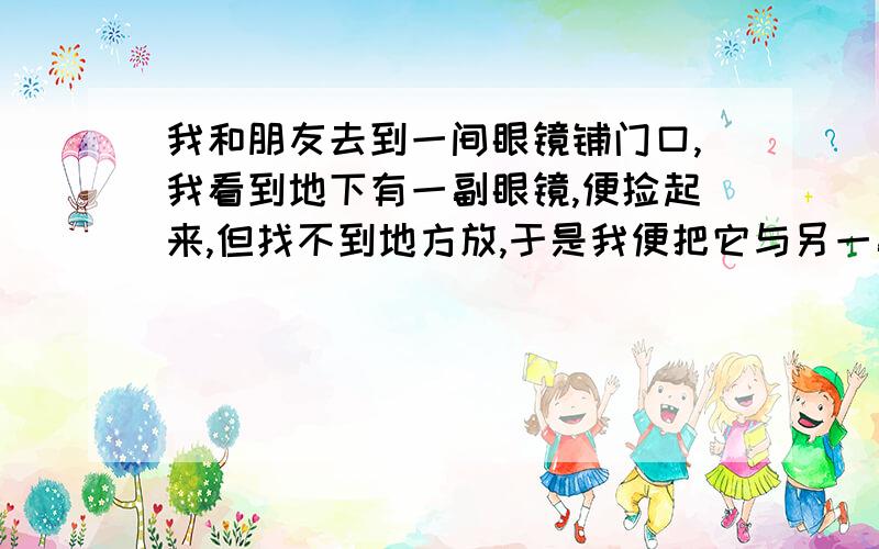 我和朋友去到一间眼镜铺门口,我看到地下有一副眼镜,便捡起来,但找不到地方放,于是我便把它与另一副重合地挂在了一个地方,结果那个店主看到就骂我：“你不要重叠得放在一起.”我说,没