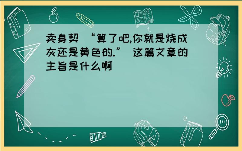 卖身契 “算了吧,你就是烧成灰还是黄色的.” 这篇文章的主旨是什么啊