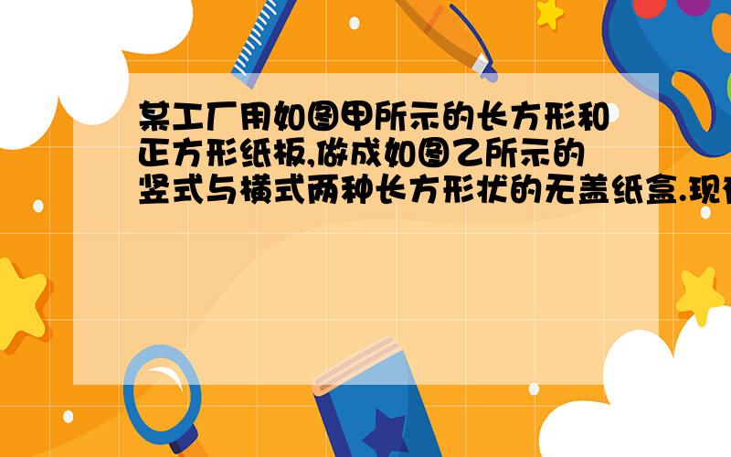 某工厂用如图甲所示的长方形和正方形纸板,做成如图乙所示的竖式与横式两种长方形状的无盖纸盒.现有正方形纸板162张,长方形纸板340张若要做两种纸盒功100个,设做竖式纸盒x个（1）根据题