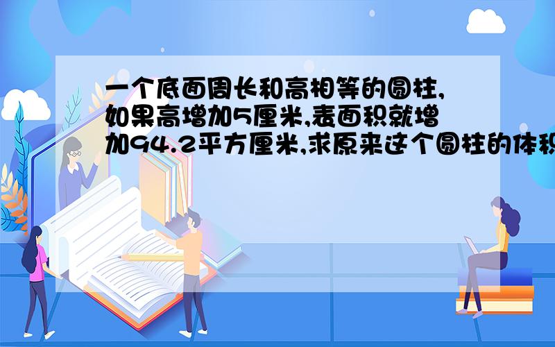 一个底面周长和高相等的圆柱,如果高增加5厘米,表面积就增加94.2平方厘米,求原来这个圆柱的体积.有算式,3Q