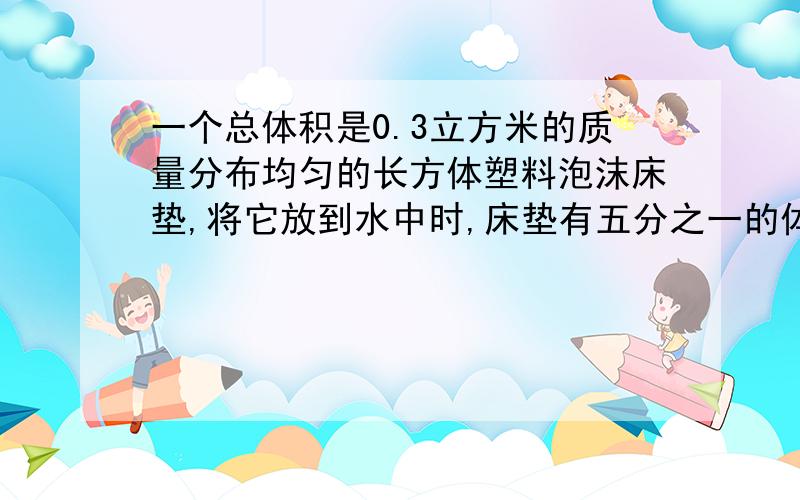 一个总体积是0.3立方米的质量分布均匀的长方体塑料泡沫床垫,将它放到水中时,床垫有五分之一的体积在水中,如果g=10N/kg,那么……1.此时床垫受到浮力是多大?2.床垫密度多少?3.如果在水中用