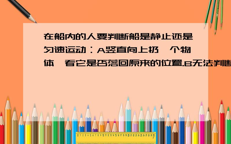 在船内的人要判断船是静止还是匀速运动：A竖直向上扔一个物体,看它是否落回原来的位置.B无法判断.C观察铅垂线的偏离.D细绳一端固定,另一端栓一个小球,使小球来回摆动,观察其摆动情况