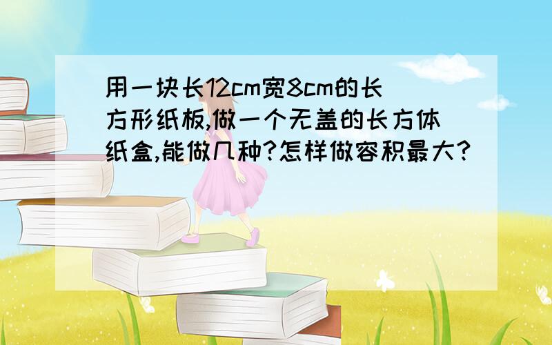 用一块长12cm宽8cm的长方形纸板,做一个无盖的长方体纸盒,能做几种?怎样做容积最大?