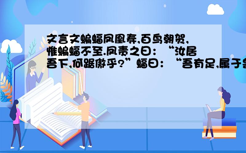 文言文蝙蝠凤凰寿,百鸟朝贺,惟蝙蝠不至.凤责之曰：“汝居吾下,何踞傲乎?”蝠曰：“吾有足,属于兽,贺汝何用?”一曰,麒麟生诞,蝙蝠又不至,麟亦责之.蝠曰：“吾有翼,属于禽,何以驾与?”麟