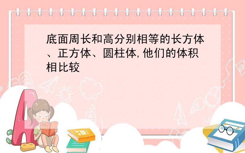 底面周长和高分别相等的长方体、正方体、圆柱体,他们的体积相比较