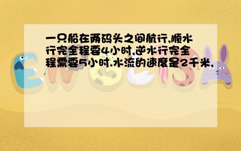 一只船在两码头之间航行,顺水行完全程要4小时,逆水行完全程需要5小时.水流的速度是2千米,