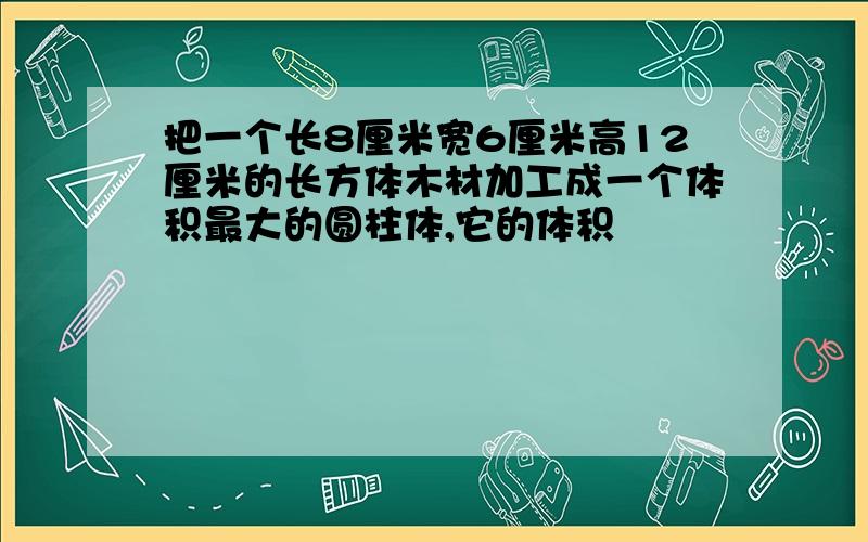 把一个长8厘米宽6厘米高12厘米的长方体木材加工成一个体积最大的圆柱体,它的体积