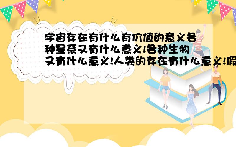 宇宙存在有什么有价值的意义各种星系又有什么意义!各种生物又有什么意义!人类的存在有什么意义!假如这一切都没有的话……